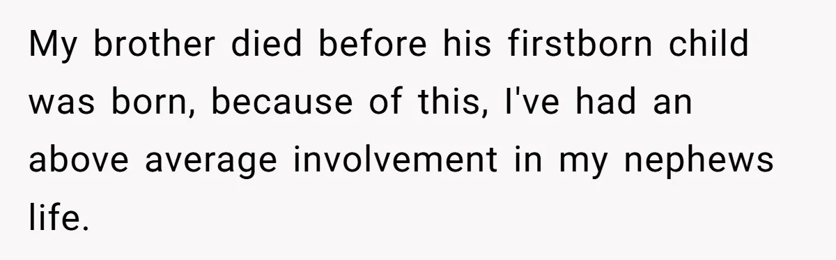 My brother died before his firstborn child was born, because of this, I've had an above average involvement in my nephews life.