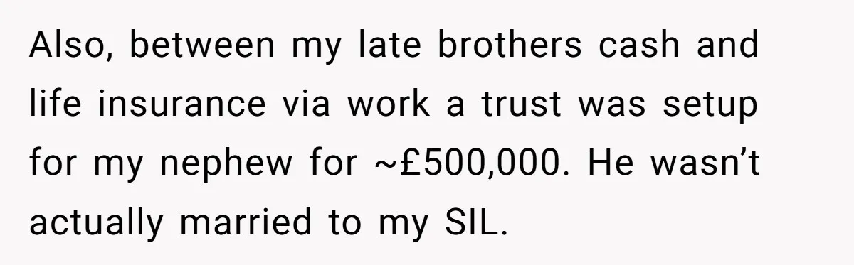 Also, between my late brothers cash and life insurance via work a trust was setup for my nephew for ~£500,000. He wasn’t actually married to my SIL.