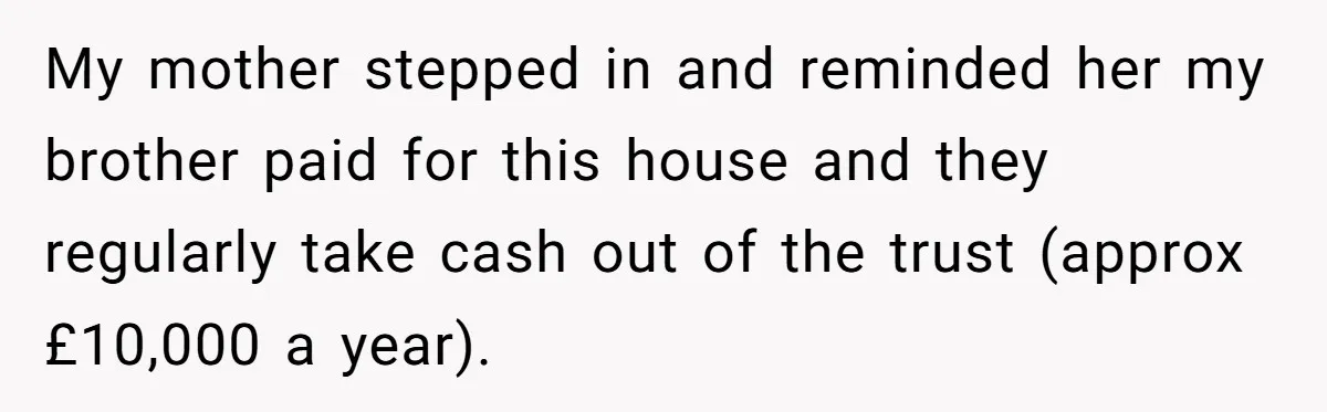 My mother stepped in and reminded her my brother paid for this house and they regularly take cash out of the trust (approx £10,000 a year).