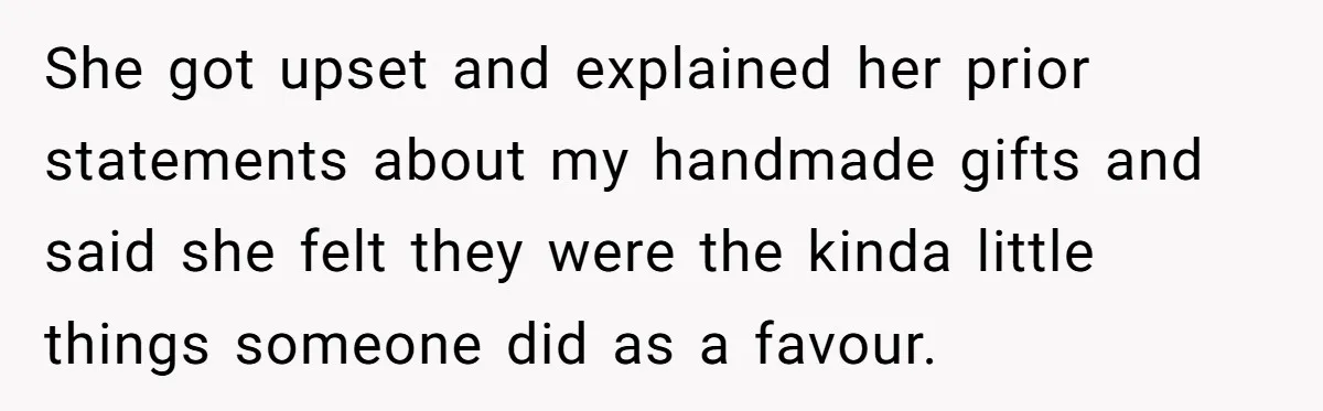 She got upset and explained her prior statements about my handmade gifts and said she felt they were the kinda little things someone did as a favour.