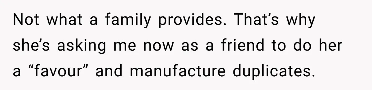 Not what a family provides. That’s why she’s asking me now as a friend to do her a “favour” and manufacture duplicates.