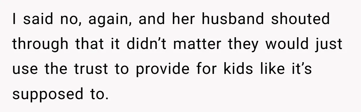 I said no, again, and her husband shouted through that it didn’t matter they would just use the trust to provide for kids like it’s supposed to.