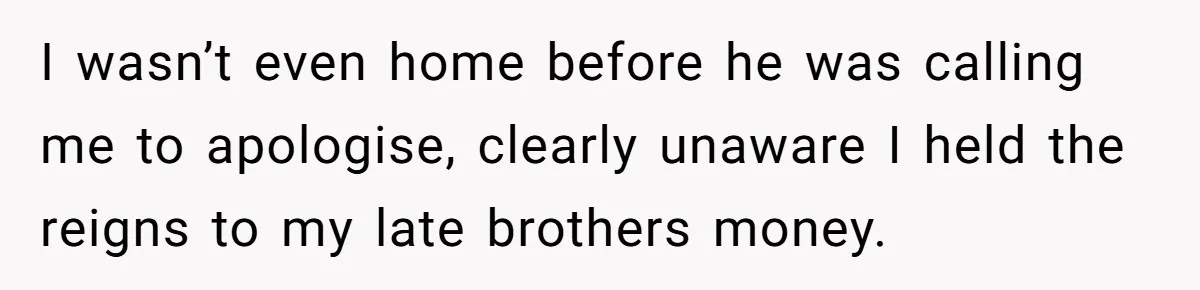 I wasn’t even home before he was calling me to apologise, clearly unaware I held the reigns to my late brothers money.