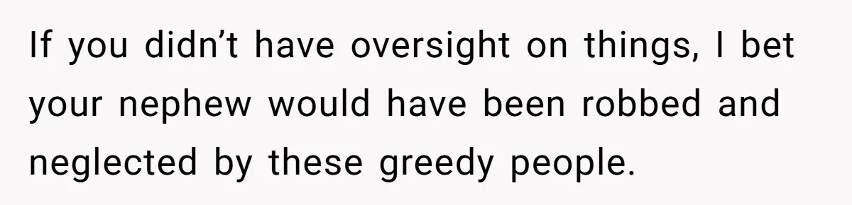 If you didn’t have oversight on things, I bet your nephew would have been robbed and neglected by these greedy people.