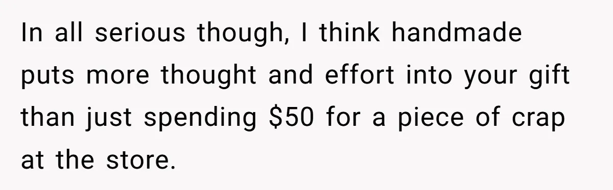 In all serious though, I think handmade puts more thought and effort into your gift than just spending $50 for a piece of crap at the store.
