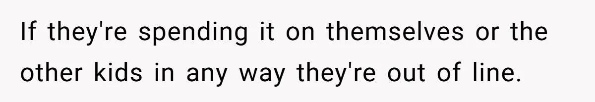 If they're spending it on themselves or the other kids in any way they're out of line.