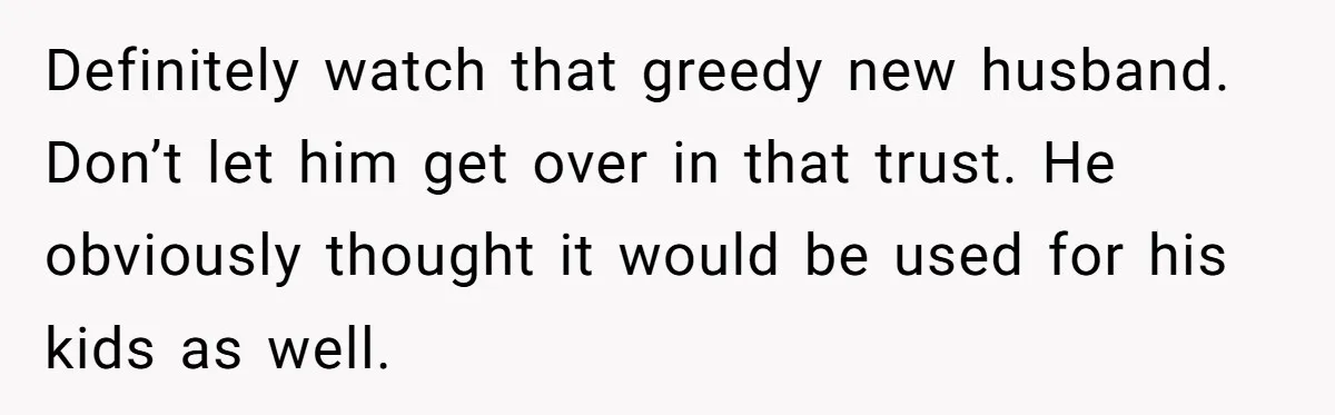 Definitely watch that greedy new husband. Don’t let him get over in that trust. He obviously thought it would be used for his kids as well.