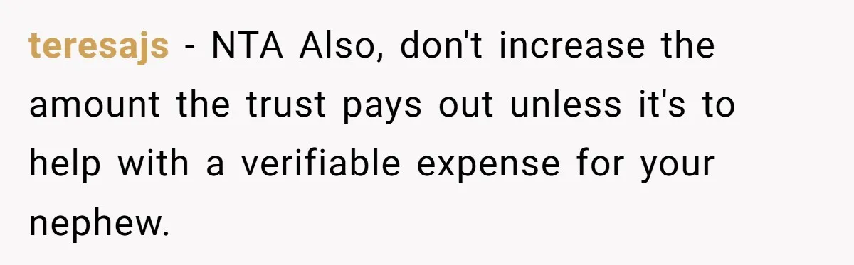 teresajs − NTA Also, don't increase the amount the trust pays out unless it's to help with a verifiable expense for your nephew.