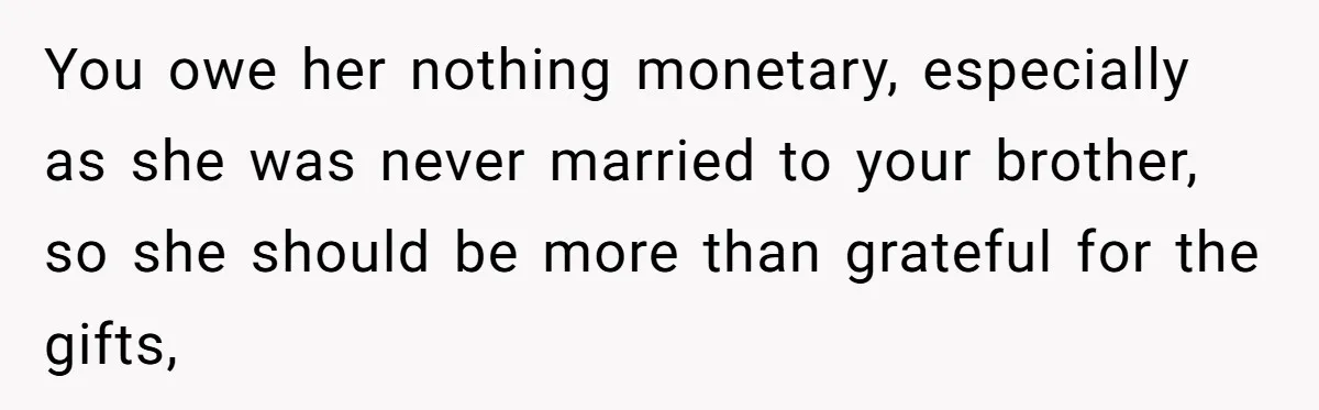 You owe her nothing monetary, especially as she was never married to your brother, so she should be more than grateful for the gifts,
