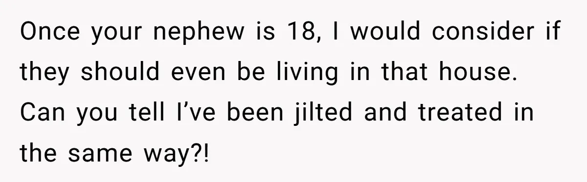 Once your nephew is 18, I would consider if they should even be living in that house. Can you tell I’ve been jilted and treated in the same way?!