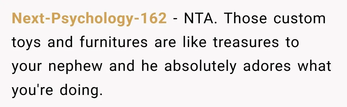 Next-Psychology-162 − NTA. Those custom toys and furnitures are like treasures to your nephew and he absolutely adores what you're doing.