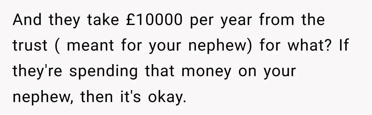 And they take £10000 per year from the trust ( meant for your nephew) for what? If they're spending that money on your nephew, then it's okay.
