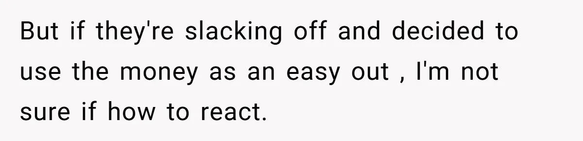 But if they're slacking off and decided to use the money as an easy out , I'm not sure if how to react.