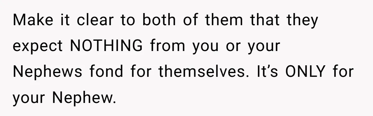 Make it clear to both of them that they expect NOTHING from you or your Nephews fond for themselves. It’s ONLY for your Nephew.