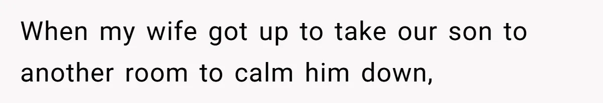When my wife got up to take our son to another room to calm him down,
