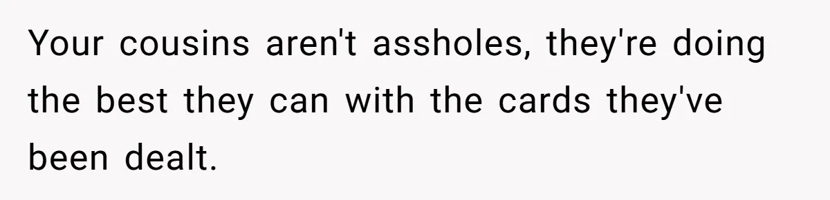 Your cousins aren't assholes, they're doing the best they can with the cards they've been dealt.