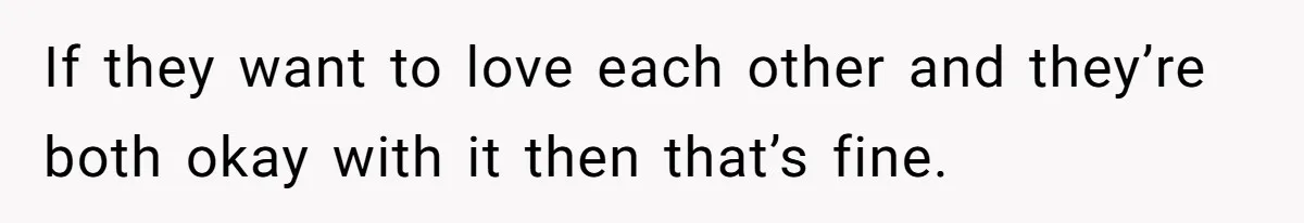 If they want to love each other and they’re both okay with it then that’s fine.