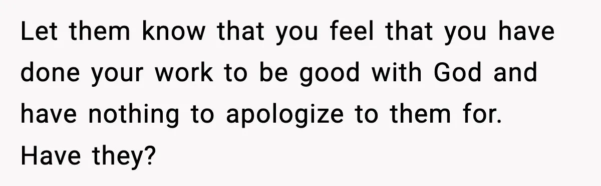 Man Refuses To Let Family Meet His Daughter After They Abandoned His Wedding Over Pregnancy Let them know that you feel that you have done your work to be good with God and have nothing to apologize to them for. Have they?
