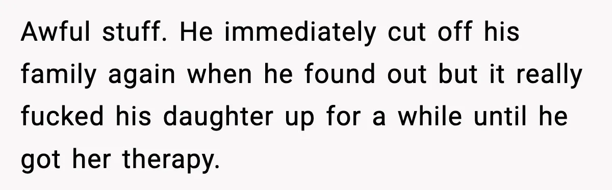 Man Refuses To Let Family Meet His Daughter After They Abandoned His Wedding Over Pregnancy Awful stuff. He immediately cut off his family again when he found out but it really fucked his daughter up for a while until he got her therapy.