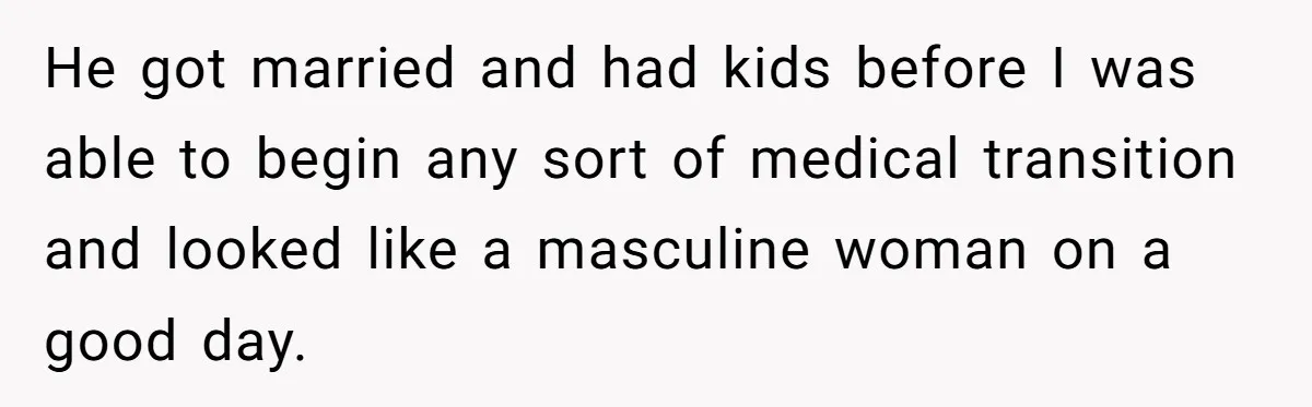 Parents Prevent Little Girl From Getting Near To A Relative Simply For Who He Is He got married and had kids before I was able to begin any sort of medical transition and looked like a masculine woman on a good day.