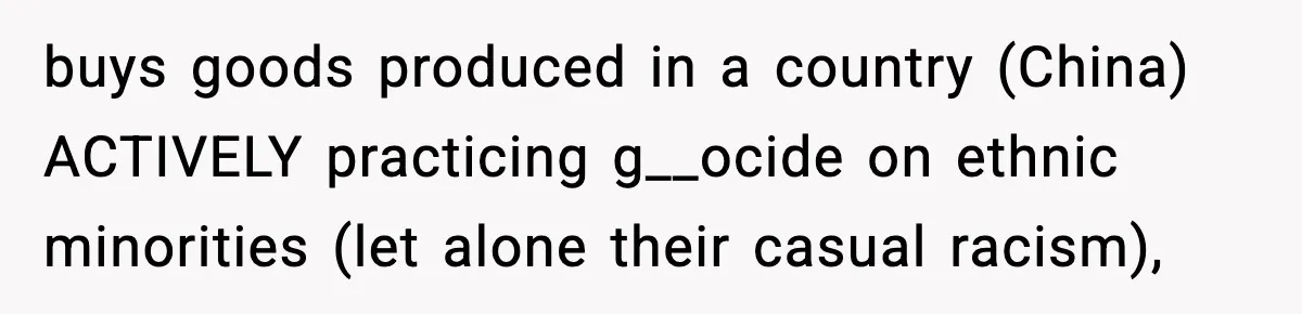 buys goods produced in a country (China) ACTIVELY practicing g__ocide on ethnic minorities (let alone their casual racism),