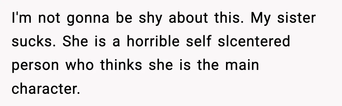 I'm not gonna be shy about this. My sister sucks. She is a horrible self slcentered person who thinks she is the main character.