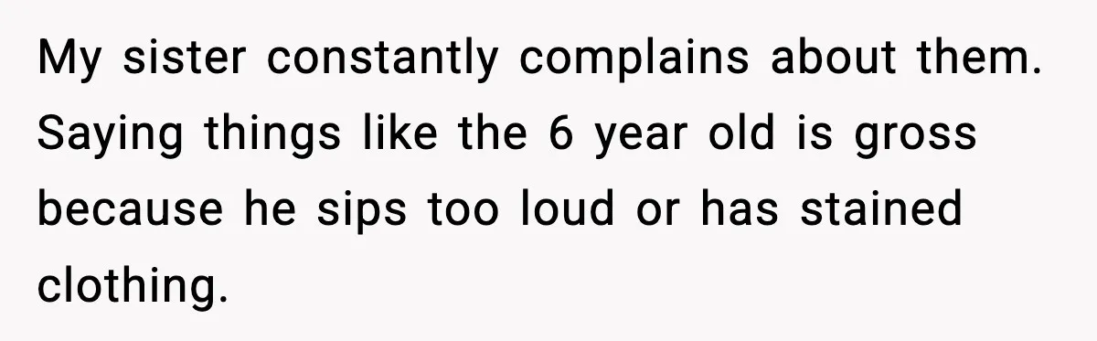 My sister constantly complains about them. Saying things like the 6 year old is gross because he sips too loud or has stained clothing.