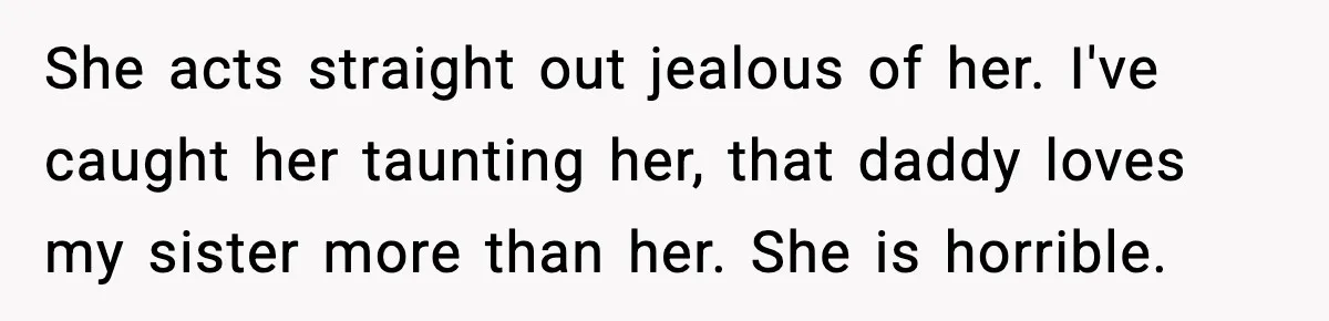 She acts straight out jealous of her. I've caught her taunting her, that daddy loves my sister more than her. She is horrible.