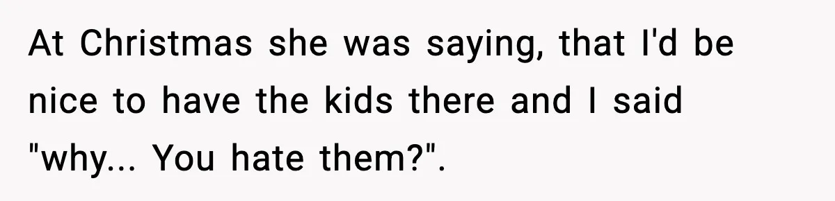 At Christmas she was saying, that I'd be nice to have the kids there and I said "why... You hate them?".