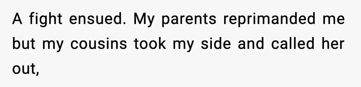 A fight ensued. My parents reprimanded me but my cousins took my side and called her out,