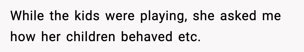While the kids were playing, she asked me how her children behaved etc.