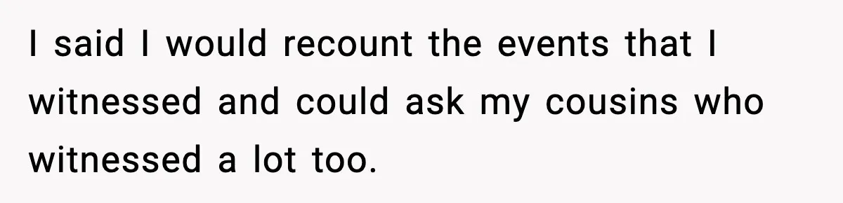 I said I would recount the events that I witnessed and could ask my cousins who witnessed a lot too.