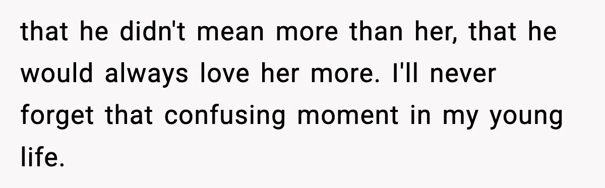 that he didn't mean more than her, that he would always love her more. I'll never forget that confusing moment in my young life.