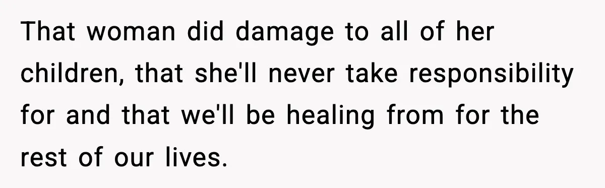That woman did damage to all of her children, that she'll never take responsibility for and that we'll be healing from for the rest of our lives.