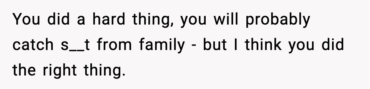 You did a hard thing, you will probably catch s__t from family - but I think you did the right thing.