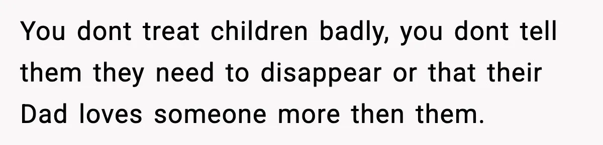 You dont treat children badly, you dont tell them they need to disappear or that their Dad loves someone more then them.