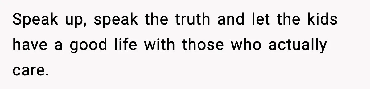 Speak up, speak the truth and let the kids have a good life with those who actually care.