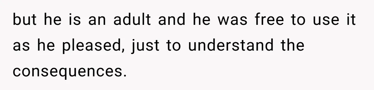 but he is an adult and he was free to use it as he pleased, just to understand the consequences.