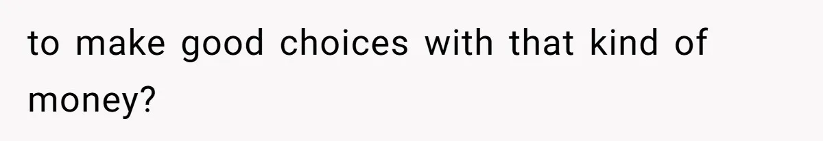 to make good choices with that kind of money?
