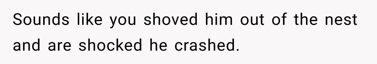 Sounds like you shoved him out of the nest and are shocked he crashed.