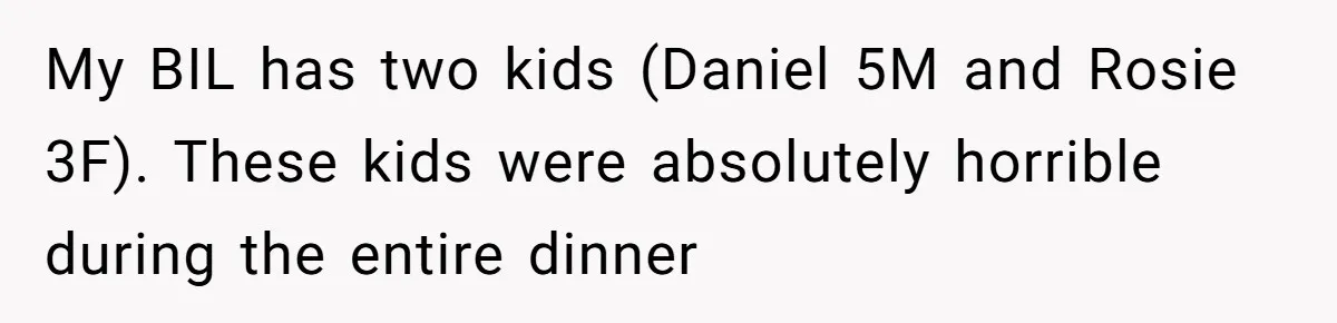 My BIL has two kids (Daniel 5M and Rosie 3F). These kids were absolutely horrible during the entire dinner