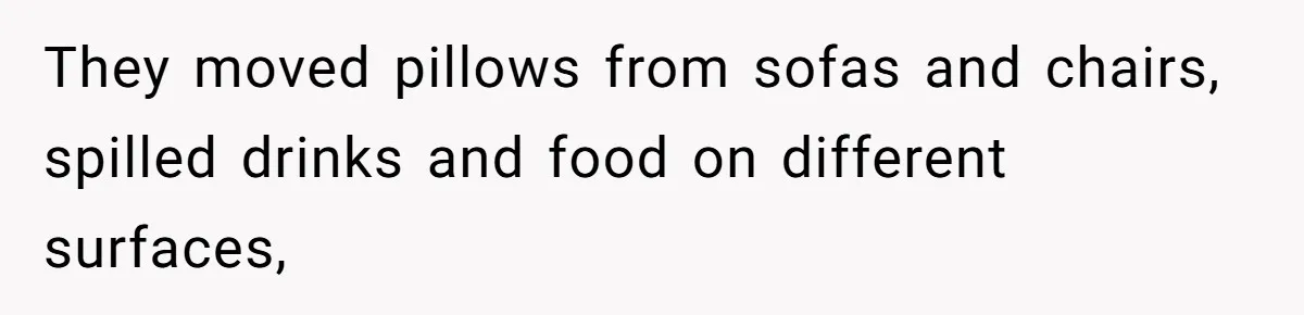 They moved pillows from sofas and chairs, spilled drinks and food on different surfaces,