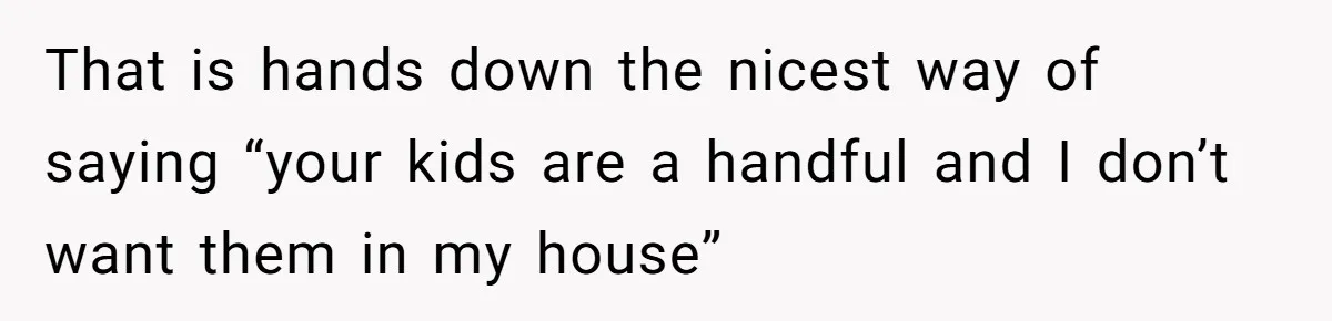 That is hands down the nicest way of saying “your kids are a handful and I don’t want them in my house”