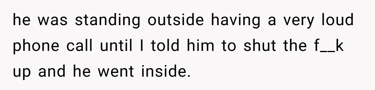 he was standing outside having a very loud phone call until I told him to shut the f__k up and he went inside.
