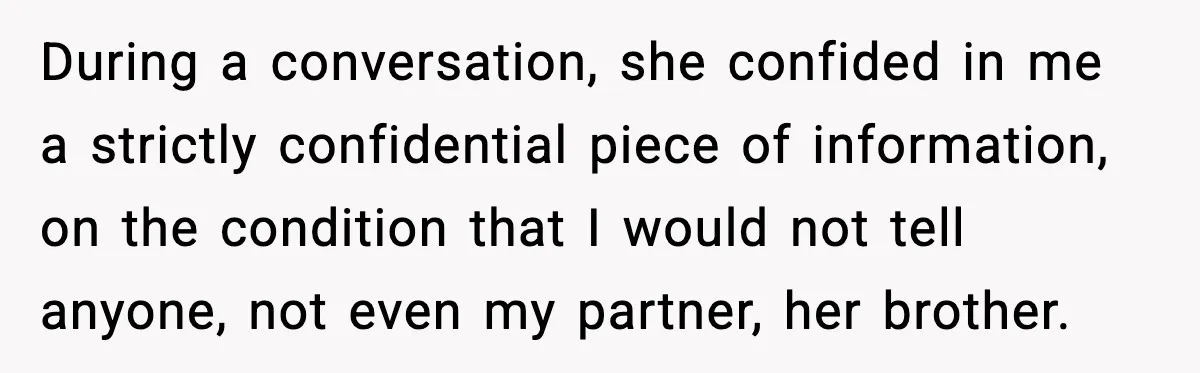During a conversation, she confided in me a strictly confidential piece of information, on the condition that I would not tell anyone, not even my partner, her brother.