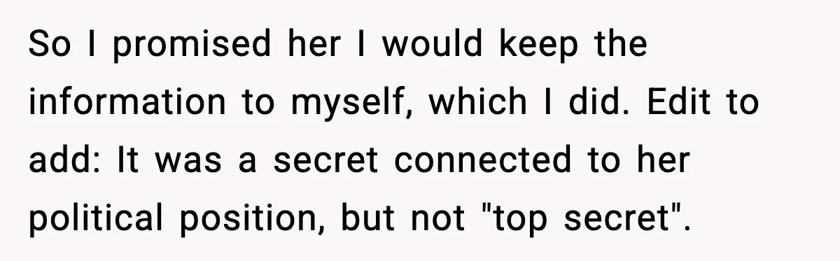 So I promised her I would keep the information to myself, which I did. Edit to add: It was a secret connected to her political position, but not "top secret".