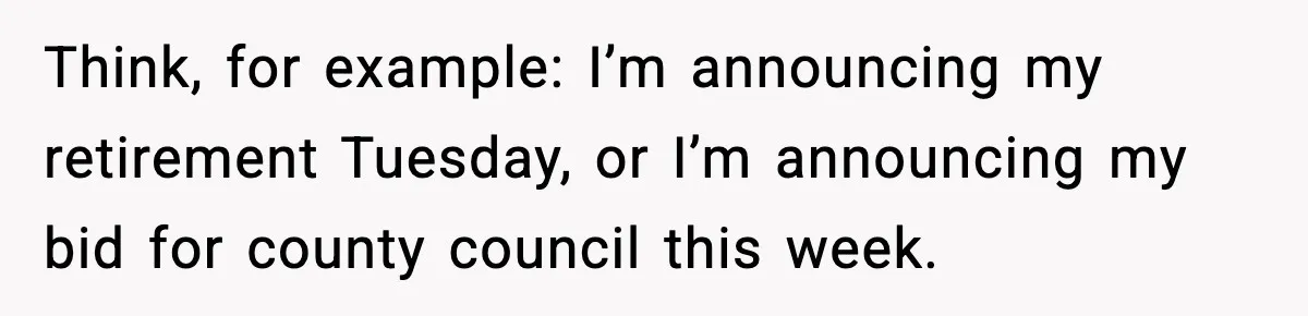 Think, for example: I’m announcing my retirement Tuesday, or I’m announcing my bid for county council this week.