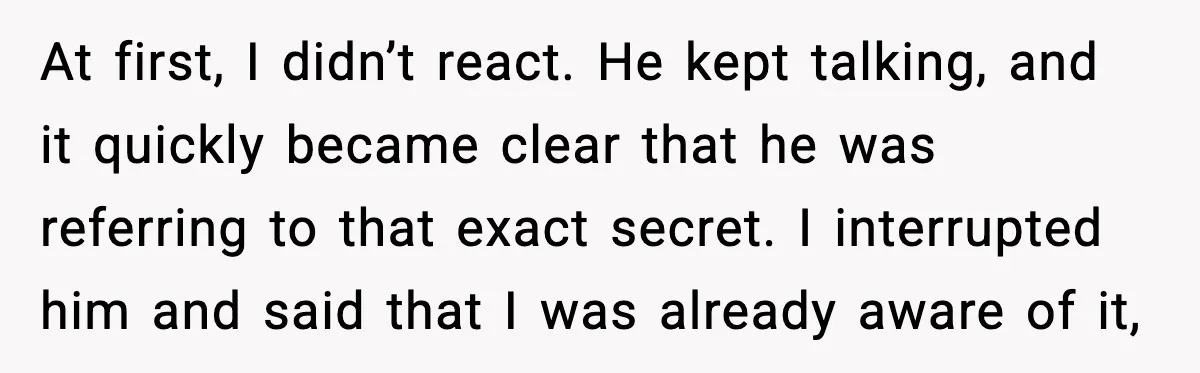 At first, I didn’t react. He kept talking, and it quickly became clear that he was referring to that exact secret. I interrupted him and said that I was already...