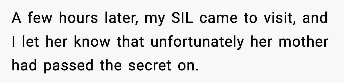 A few hours later, my SIL came to visit, and I let her know that unfortunately her mother had passed the secret on.