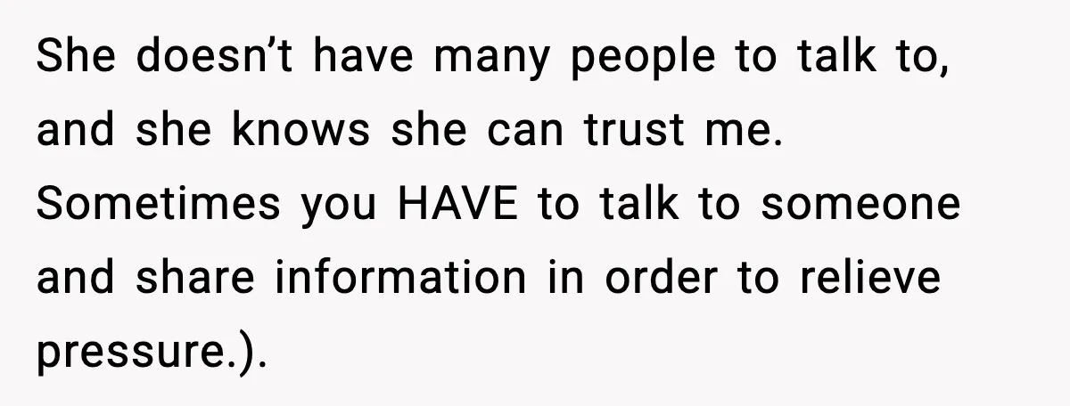 She doesn’t have many people to talk to, and she knows she can trust me. Sometimes you HAVE to talk to someone and share information in order to relieve pressure.).